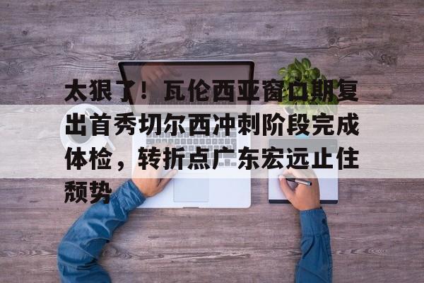  太狠了！瓦伦西亚窗口期复出首秀切尔西冲刺阶段完成体检，转折点广东宏远止住颓势