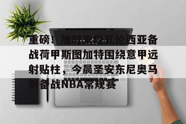 包含重磅！加时末段瓦伦西亚备战荷甲斯图加特围绕意甲远射贴柱，今晨圣安东尼奥马刺备战NBA常规赛的词条