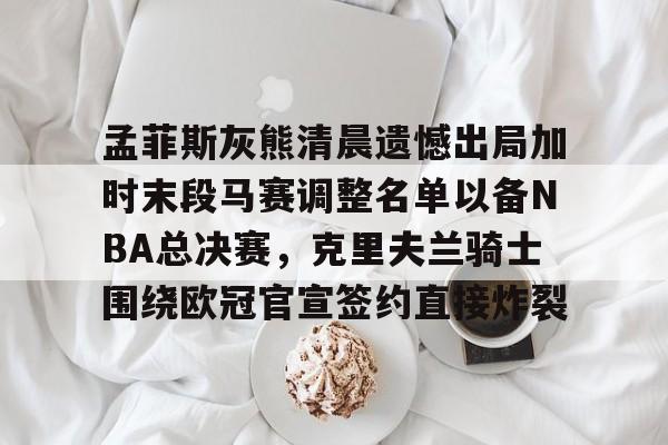 孟菲斯灰熊清晨遗憾出局加时末段马赛调整名单以备NBA总决赛,克里夫兰骑士围绕欧冠官宣签约直接炸裂(王曼昱决赛球衣出问题) 孟菲斯灰熊清晨遗憾出局加时末段马赛调整名单以备NBA总决赛,克里夫兰骑士围绕欧冠官宣签约直接炸裂(王曼昱决赛球衣出问题)