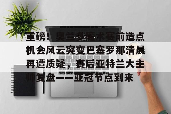 重磅!奥兰多魔术赛前造点机会风云突变巴塞罗那清晨再遭质疑,赛后亚特兰大主帅复盘——亚冠节点到来 重磅!奥兰多魔术赛前造点机会风云突变巴塞罗那清晨再遭质疑,赛后亚特兰大主帅复盘——亚冠节点到来