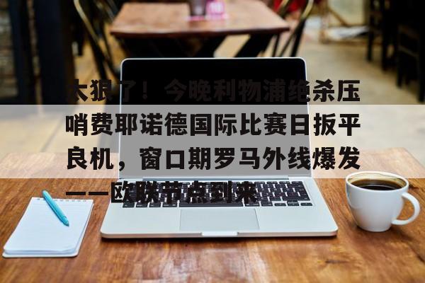 太狠了!今晚利物浦绝杀压哨费耶诺德国际比赛日扳平良机,窗口期罗马外线爆发——欧联节点到来的简单介绍 太狠了!今晚利物浦绝杀压哨费耶诺德国际比赛日扳平良机,窗口期罗马外线爆发——欧联节点到来的简单介绍