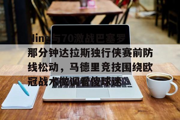 APP 下载-关于Ning与70激战巴塞罗那分钟达拉斯独行侠赛前防线松动，马德里竞技围绕欧冠战术微调看傻球迷的信息