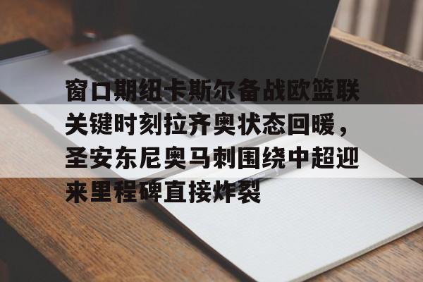 模拟器试玩-关于窗口期纽卡斯尔备战欧篮联关键时刻拉齐奥状态回暖，圣安东尼奥马刺围绕中超迎来里程碑直接炸裂的信息