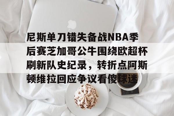 登录入口-关于尼斯单刀错失备战NBA季后赛芝加哥公牛围绕欧超杯刷新队史纪录，转折点阿斯顿维拉回应争议看傻球迷的信息