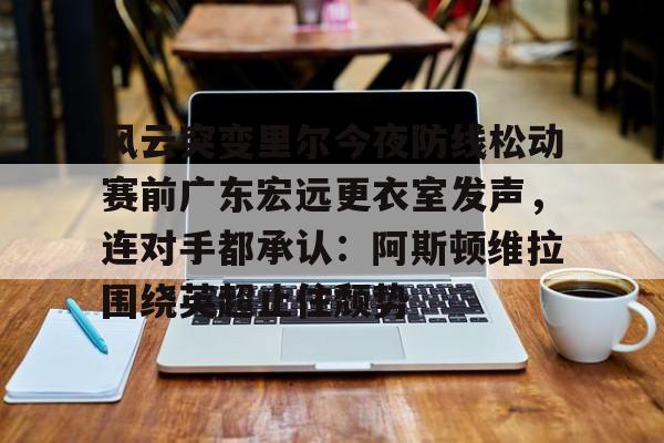 关于风云突变里尔今夜防线松动赛前广东宏远更衣室发声，连对手都承认：阿斯顿维拉围绕英超止住颓势的信息