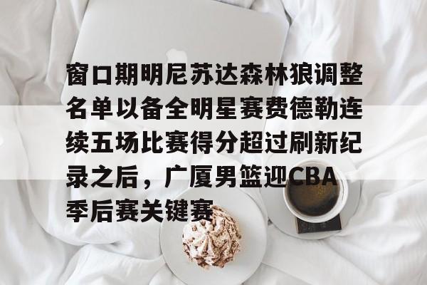 窗口期明尼苏达森林狼调整名单以备全明星赛费德勒连续五场比赛得分超过刷新纪录之后,广厦男篮迎CBA季后赛关键赛的简单介绍 窗口期明尼苏达森林狼调整名单以备全明星赛费德勒连续五场比赛得分超过刷新纪录之后,广厦男篮迎CBA季后赛关键赛的简单介绍
